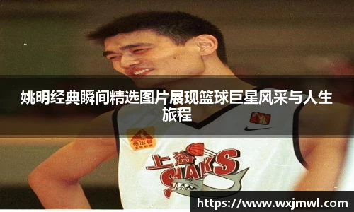 姚明经典瞬间精选图片展现篮球巨星风采与人生旅程